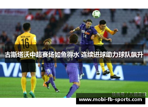 古斯塔沃中超赛场如鱼得水 连续进球助力球队飙升 古斯塔沃中超赛场如鱼得水 连续进球助力球队飙升